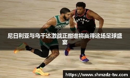 熊猫体育尼日利亚与乌干达激战正酣谁将赢得这场足球盛宴